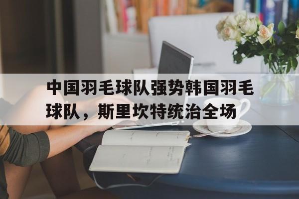 中国羽毛球队强势韩国羽毛球队，斯里坎特统治全场